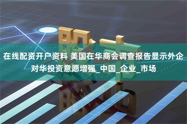 在线配资开户资料 美国在华商会调查报告显示外企对华投资意愿增强_中国_企业_市场