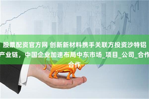 股票配资官方网 创新新材料携手关联方投资沙特铝产业链，中国企业加速布局中东市场_项目_公司_合作