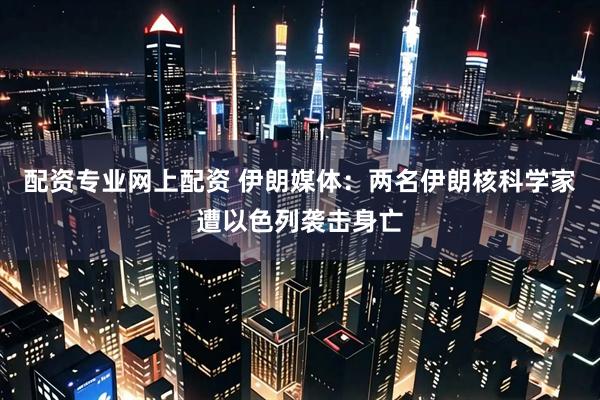 配资专业网上配资 伊朗媒体：两名伊朗核科学家遭以色列袭击身亡