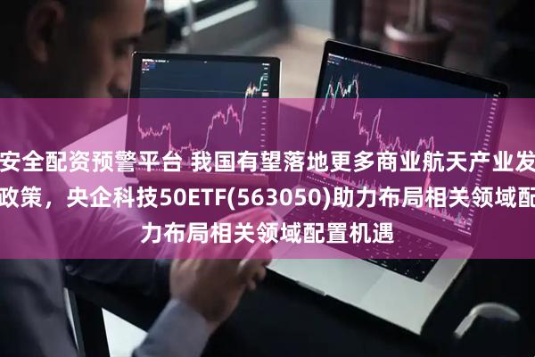 安全配资预警平台 我国有望落地更多商业航天产业发展支持政策，央企科技50ETF(563050)助力布局相关领域配置机遇