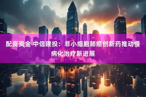 配资资金 中信建投：非小细胞肺癌创新药推动慢病化治疗新进展
