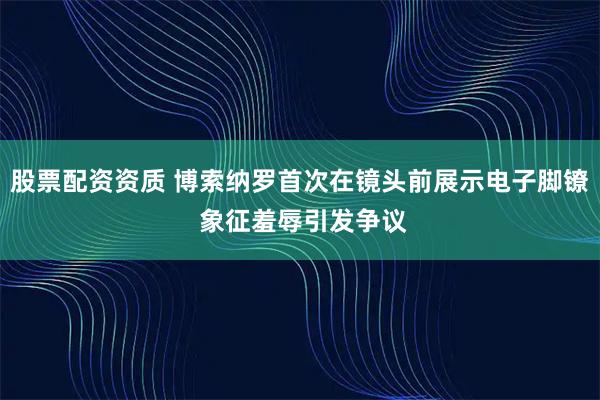 股票配资资质 博索纳罗首次在镜头前展示电子脚镣 象征羞辱引发争议