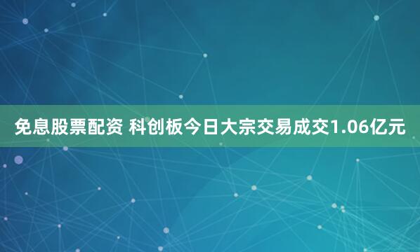 免息股票配资 科创板今日大宗交易成交1.06亿元