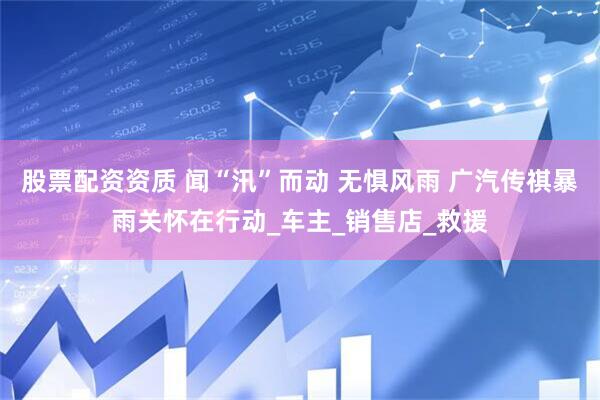 股票配资资质 闻“汛”而动 无惧风雨 广汽传祺暴雨关怀在行动_车主_销售店_救援