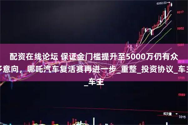 配资在线论坛 保证金门槛提升至5000万仍有众多意向，哪吒汽车复活赛再进一步_重整_投资协议_车主
