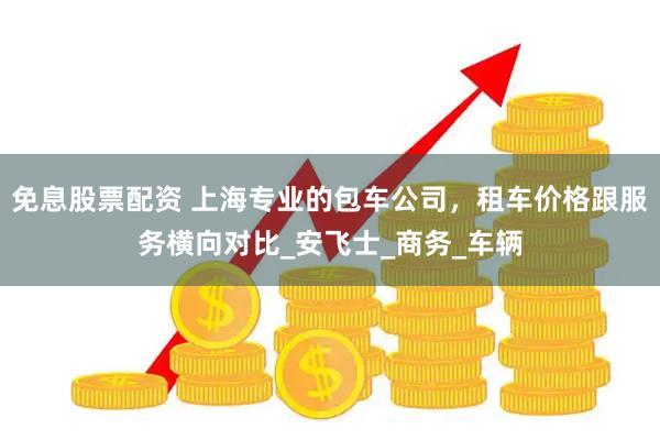 免息股票配资 上海专业的包车公司，租车价格跟服务横向对比_安飞士_商务_车辆