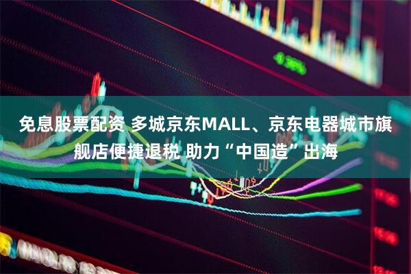 免息股票配资 多城京东MALL、京东电器城市旗舰店便捷退税 助力“中国造”出海