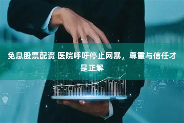 免息股票配资 医院呼吁停止网暴，尊重与信任才是正解