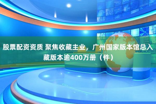 股票配资资质 聚焦收藏主业，广州国家版本馆总入藏版本逾400万册（件）