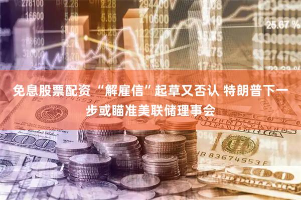 免息股票配资 “解雇信”起草又否认 特朗普下一步或瞄准美联储理事会