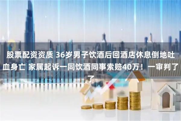 股票配资资质 36岁男子饮酒后回酒店休息倒地吐血身亡 家属起诉一同饮酒同事索赔40万！一审判了