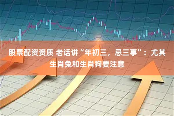 股票配资资质 老话讲“年初三，忌三事”：尤其生肖兔和生肖狗要注意