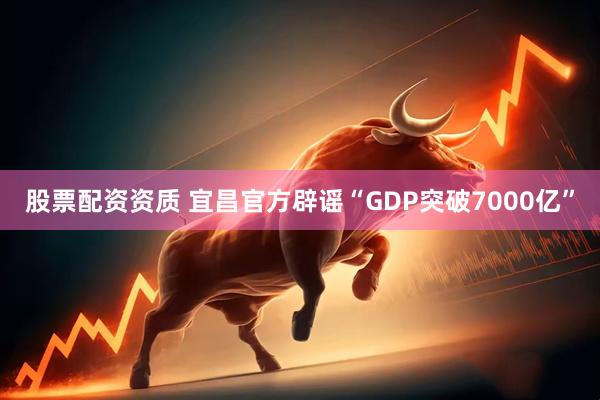 股票配资资质 宜昌官方辟谣“GDP突破7000亿”