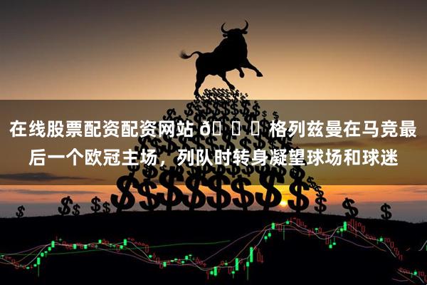 在线股票配资配资网站 👋格列兹曼在马竞最后一个欧冠主场，列队时转身凝望球场和球迷