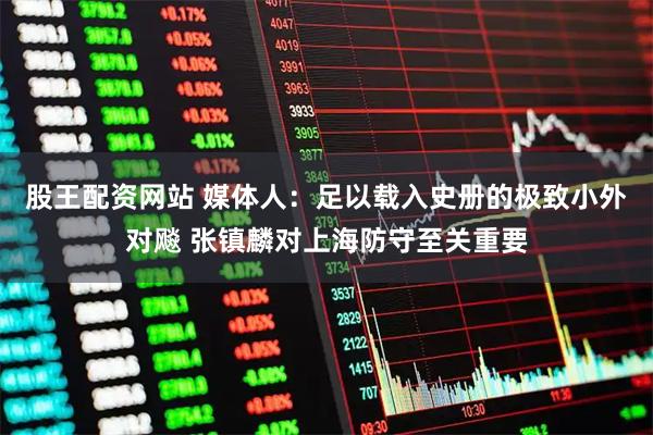 股王配资网站 媒体人：足以载入史册的极致小外对飚 张镇麟对上海防守至关重要