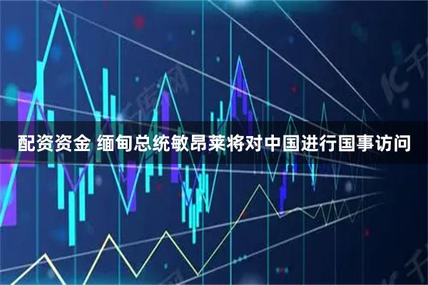 配资资金 缅甸总统敏昂莱将对中国进行国事访问